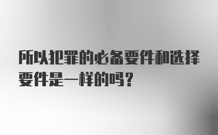 所以犯罪的必备要件和选择要件是一样的吗？