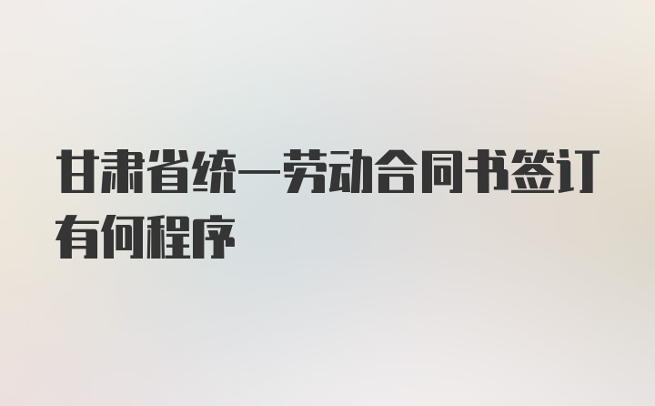 甘肃省统一劳动合同书签订有何程序