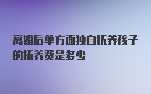 离婚后单方面独自抚养孩子的抚养费是多少