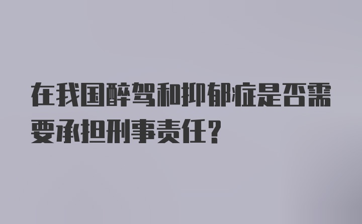 在我国醉驾和抑郁症是否需要承担刑事责任？