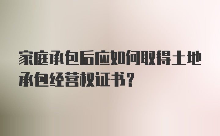 家庭承包后应如何取得土地承包经营权证书？