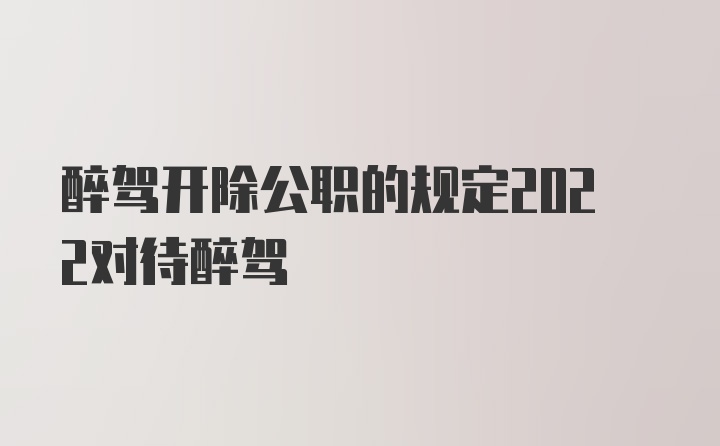 醉驾开除公职的规定2022对待醉驾