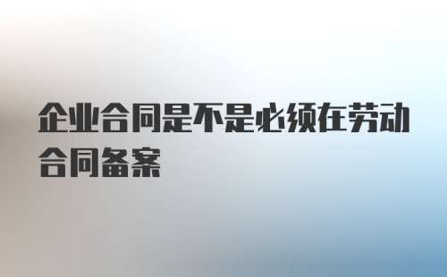 企业合同是不是必须在劳动合同备案