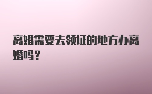 离婚需要去领证的地方办离婚吗?