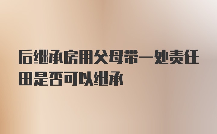 后继承房用父母带一处责任田是否可以继承