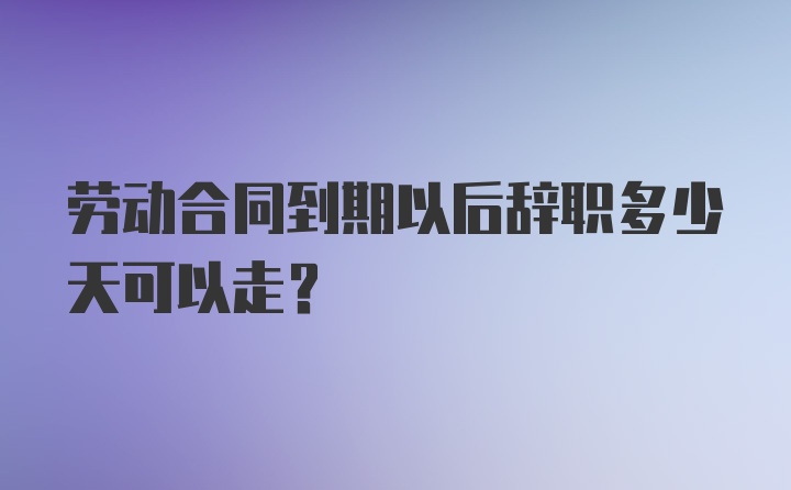 劳动合同到期以后辞职多少天可以走？