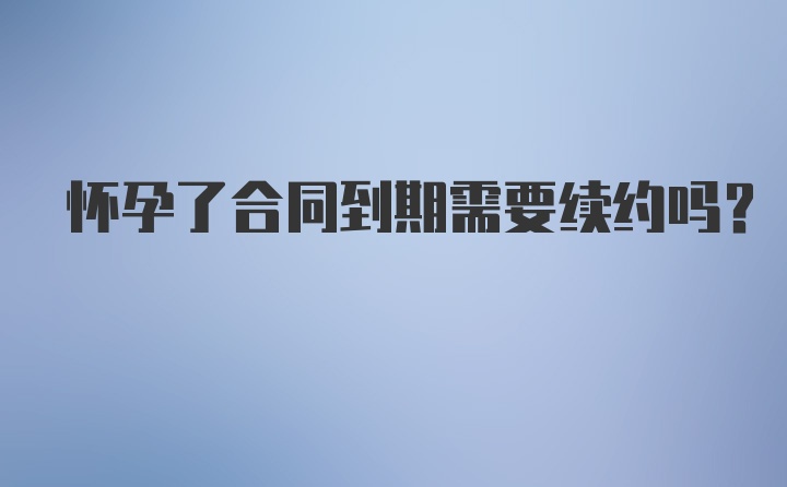 怀孕了合同到期需要续约吗？