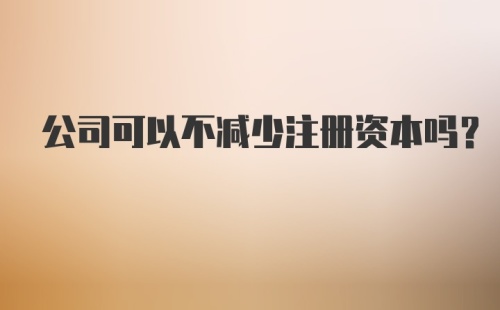 公司可以不减少注册资本吗？