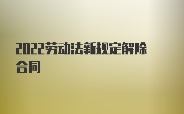 2022劳动法新规定解除合同