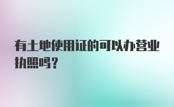 有土地使用证的可以办营业执照吗？