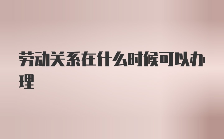 劳动关系在什么时候可以办理