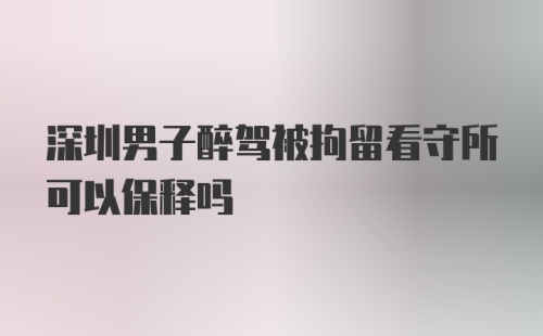 深圳男子醉驾被拘留看守所可以保释吗