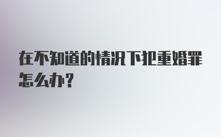 在不知道的情况下犯重婚罪怎么办？