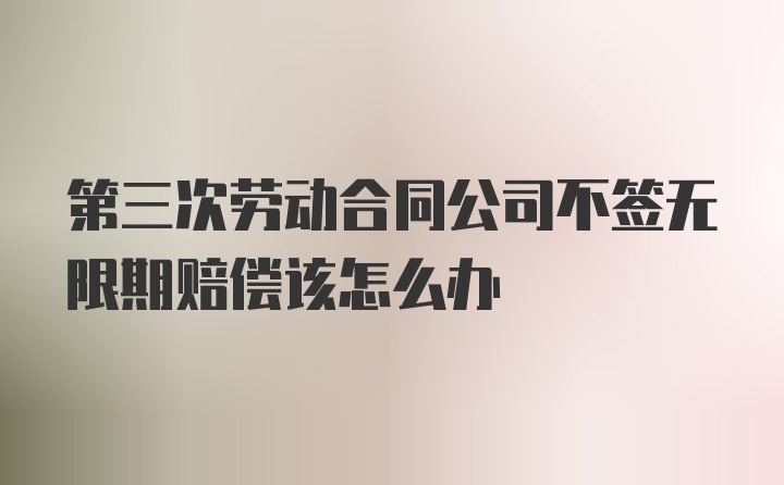 第三次劳动合同公司不签无限期赔偿该怎么办