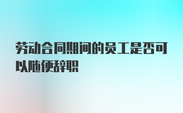 劳动合同期间的员工是否可以随便辞职