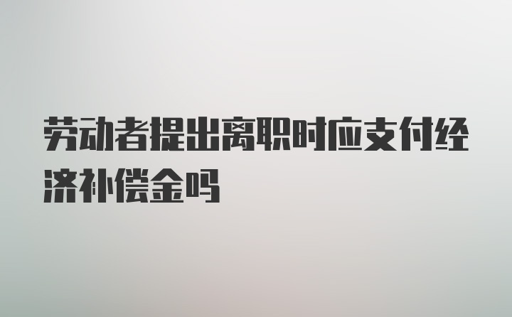 劳动者提出离职时应支付经济补偿金吗