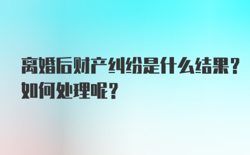 离婚后财产纠纷是什么结果？如何处理呢？