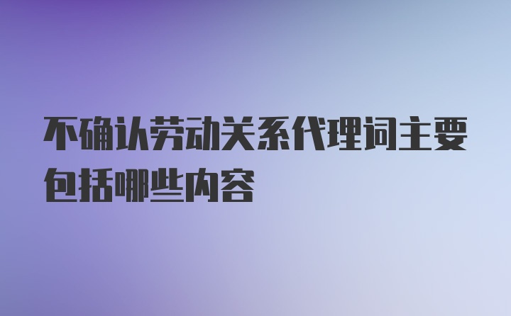 不确认劳动关系代理词主要包括哪些内容