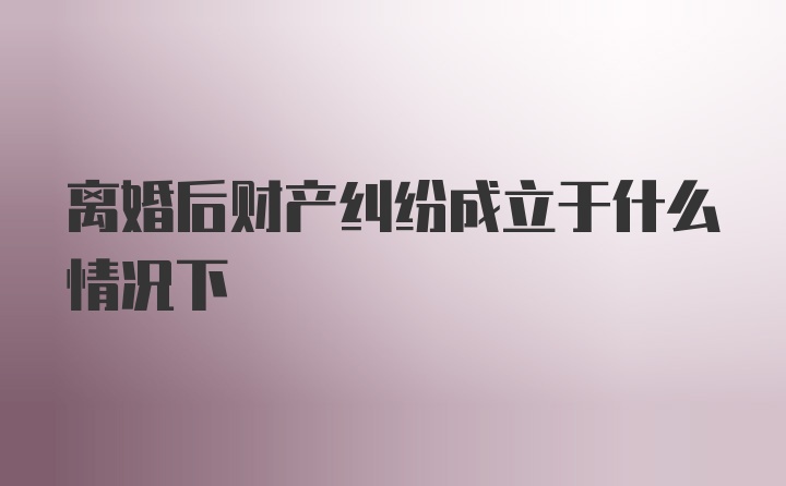 离婚后财产纠纷成立于什么情况下