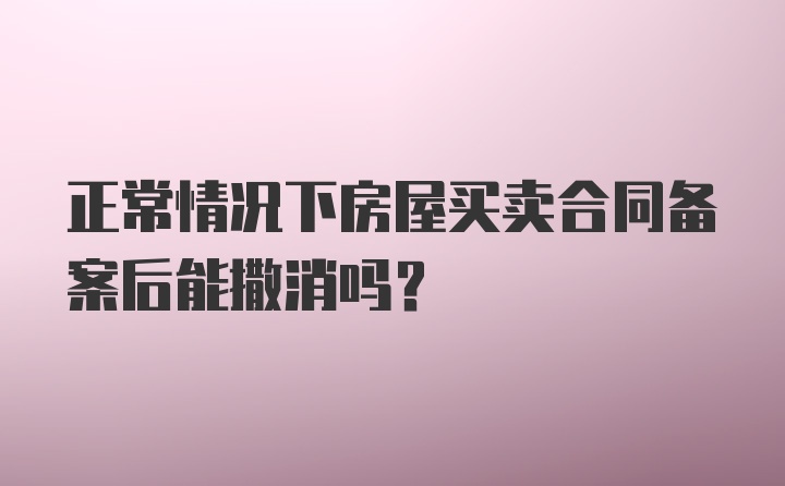 正常情况下房屋买卖合同备案后能撒消吗？