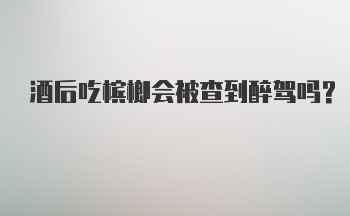 酒后吃槟榔会被查到醉驾吗？