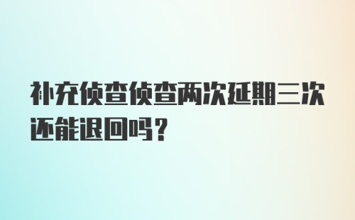 补充侦查侦查两次延期三次还能退回吗？