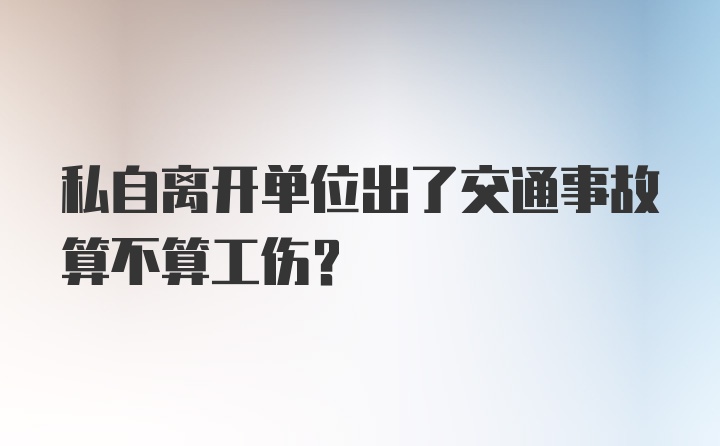 私自离开单位出了交通事故算不算工伤？