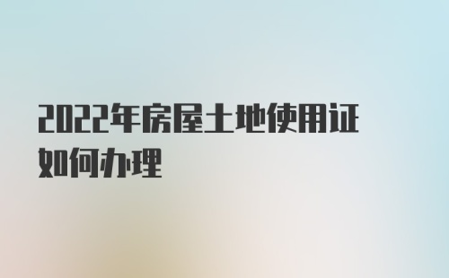 2022年房屋土地使用证如何办理