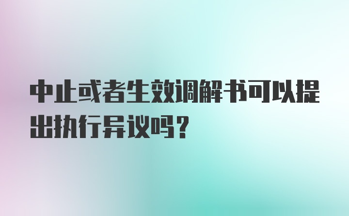 中止或者生效调解书可以提出执行异议吗?