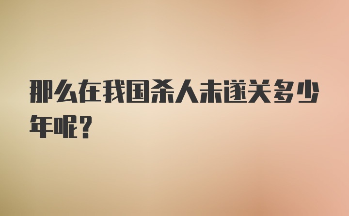 那么在我国杀人未遂关多少年呢？