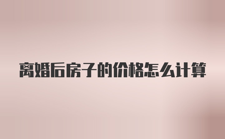 离婚后房子的价格怎么计算