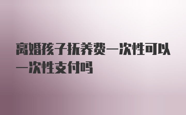 离婚孩子抚养费一次性可以一次性支付吗