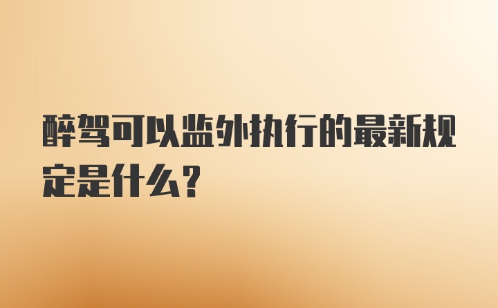 醉驾可以监外执行的最新规定是什么？