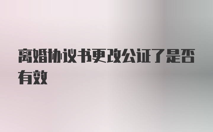 离婚协议书更改公证了是否有效