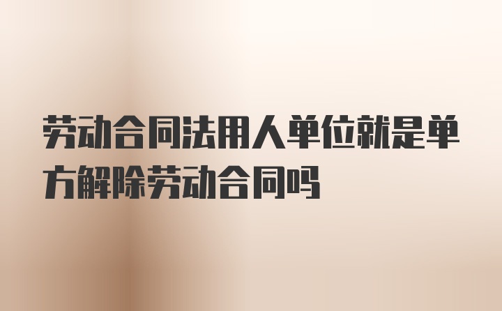 劳动合同法用人单位就是单方解除劳动合同吗