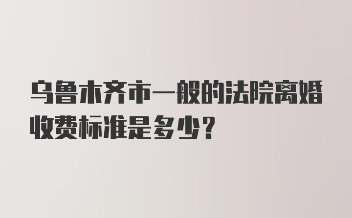 乌鲁木齐市一般的法院离婚收费标准是多少？