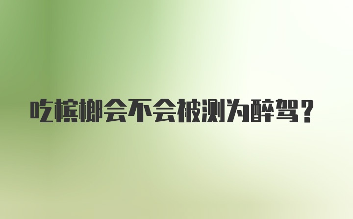 吃槟榔会不会被测为醉驾？