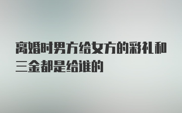 离婚时男方给女方的彩礼和三金都是给谁的