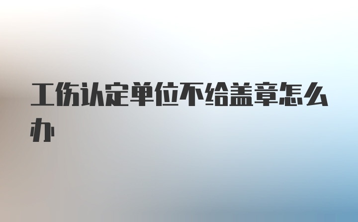 工伤认定单位不给盖章怎么办