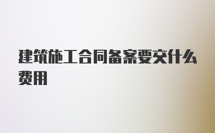 建筑施工合同备案要交什么费用