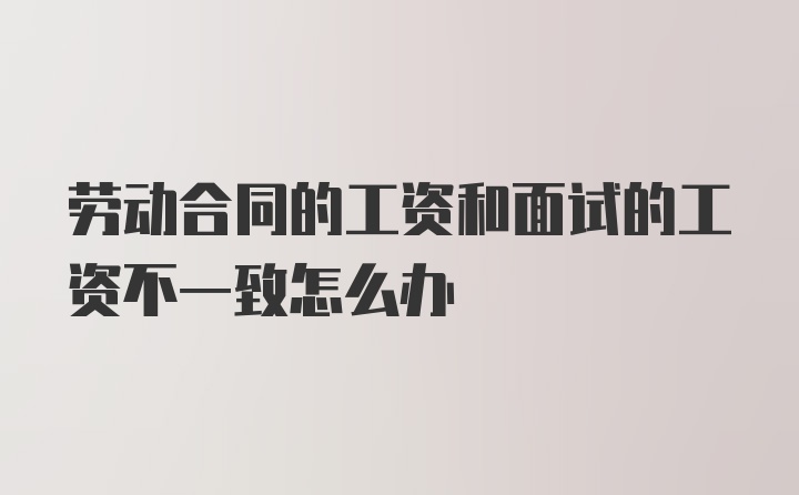 劳动合同的工资和面试的工资不一致怎么办