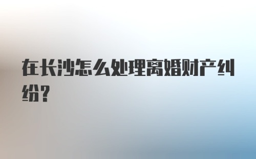 在长沙怎么处理离婚财产纠纷？