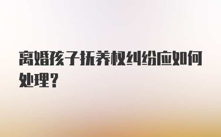 离婚孩子抚养权纠纷应如何处理？