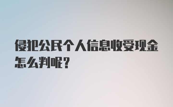 侵犯公民个人信息收受现金怎么判呢？