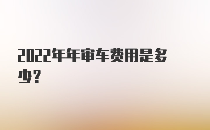 2022年年审车费用是多少？