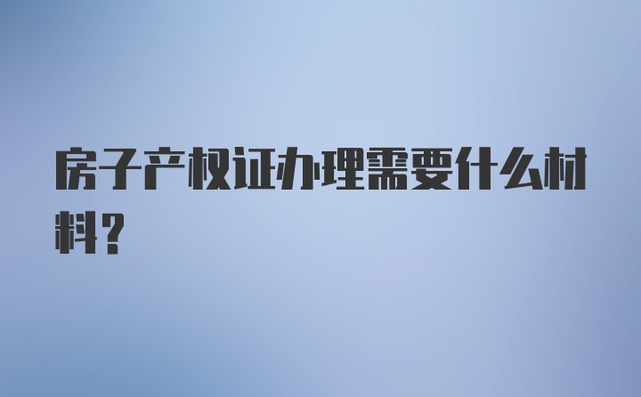 房子产权证办理需要什么材料？