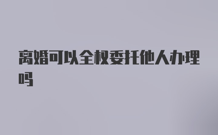 离婚可以全权委托他人办理吗