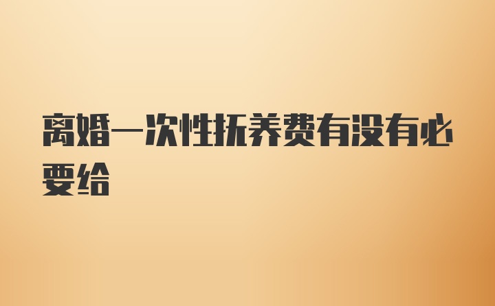 离婚一次性抚养费有没有必要给