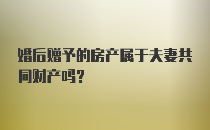 婚后赠予的房产属于夫妻共同财产吗？