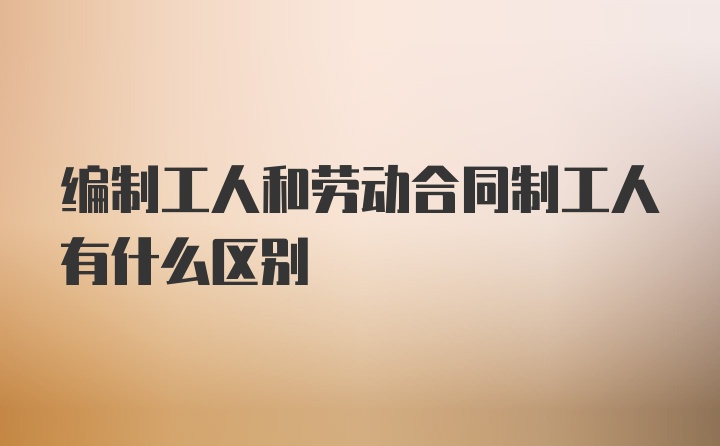 编制工人和劳动合同制工人有什么区别